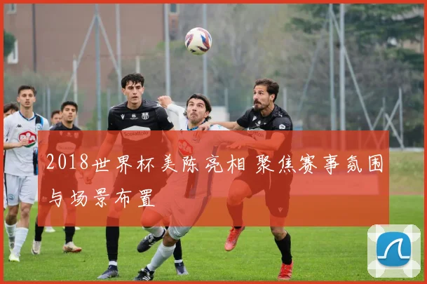 2018世界杯美陈亮相 聚焦赛事氛围与场景布置