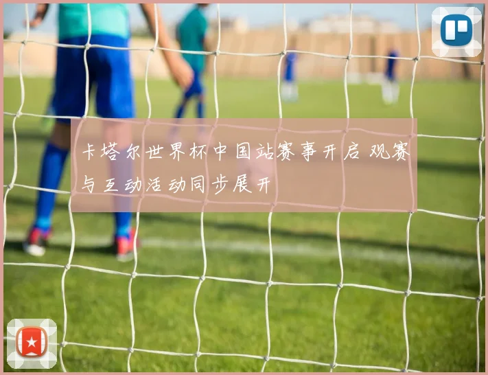 卡塔尔世界杯中国站赛事开启 观赛与互动活动同步展开