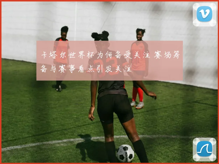 卡塔尔世界杯为何备受关注 赛场筹备与赛事看点引发关注