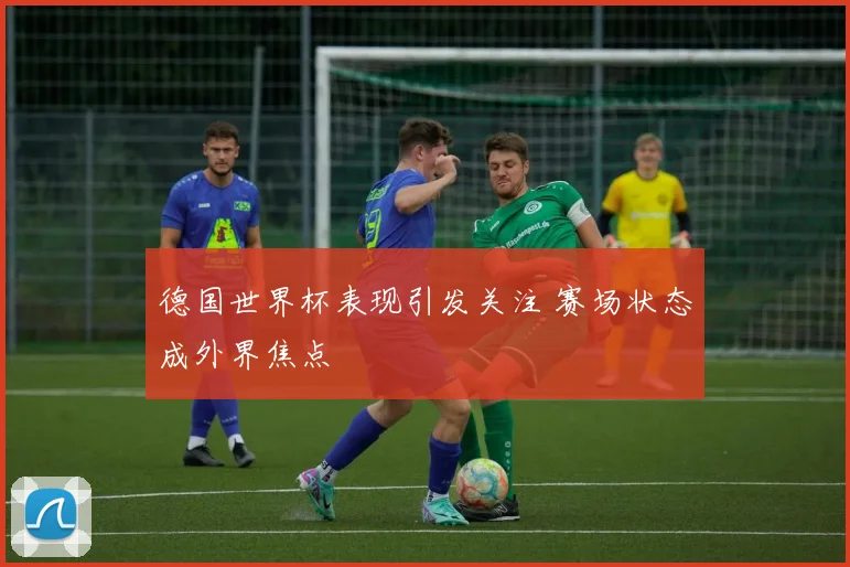 德国世界杯表现引发关注 赛场状态成外界焦点