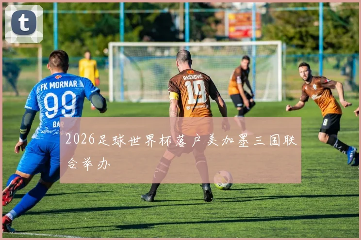 2026足球世界杯落户美加墨三国联合举办
