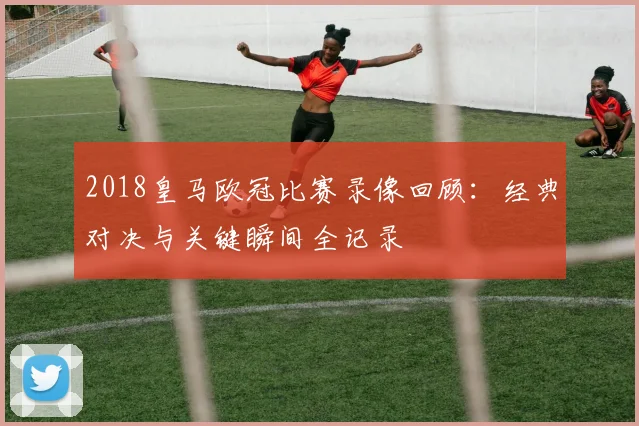 2018皇马欧冠比赛录像回顾:经典对决与关键瞬间全记录