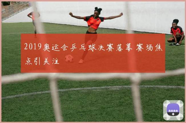 2019奥运会乒乓球决赛落幕 赛场焦点引关注